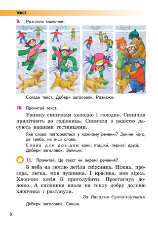 8
9. Розглянь малюнки.
Склади текст. Добери заголовок. Розкажи.
10. Прочитай текст.
Узимку синичкам холодно і голодно. Синички
прилітають до годівниць. Синички з радістю ла-
сують нашими гостинцями.
Яке слово повторюється у кожному реченні? Заміни його,
де треба, на інші слова.
С л о в а д л я д о в і д о к: вони, пташки5, пернаті друзі.
Добери заголовок. Запиши.
11. Прочитай. Це текст чи окремі речення?
З неба на землю летіла сніжинка. Ніжна, про-
зора, легка, мов пушинка. І красива, мов зірка.
Хлопчик хотів її приголубити. Простягнув до-
лоню. А сніжинка впала на теплу добру долоню
хлопчика і розтанула.
За Василем Сухомлинським
Добери заголовок. Спиши.
ТЕКСТ
 