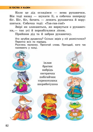 82
Коли це дід оглядівся — нема рукавички.
Він тоді назад — шукати її, а собачка попереду
біг. Біг, біг, бачить — лежить рукавичка й вору-
шиться. Собачка тоді: «Гав-гав-гав!»
Звірі як злякаються, як вирвуться з рукавич-
ки,— так усі й порозбігалися лісом.
Прийшов дід та й забрав рукавичку.
Хто загубив рукавичку? Скільки звірів у ній розмістилося?
Перелічи всіх по порядку.
Розглянь малюнки. Прочитай слова. Пригадай, кого так
називають у казці.
іклан
братик
набрідь
сестричка
побігайчик
скрекотушка
шкряботушка
В ГОСТЯХ У КАЗКИ
 