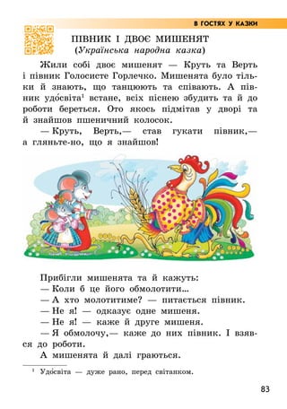 83
Півник і двоє мишенят
(Українська народна казка)
Жили собі двоє мишенят — Круть та Верть
і півник Голосисте Горлечко. Мишенята було тіль-
ки й знають, що танцюють та співають. А  пів-
ник удо5світа1
встане, всіх піснею збудить та й до
роботи береться. Ото якось підмітав у дворі та
й знайшов пшеничний колосок.
— Круть, Верть,— став гукати півник,—
а гляньте-но, що я знайшов!
Прибігли мишенята та й кажуть:
— Коли б це його обмолотити…
— А хто молотитиме? — питається півник.
— Не я! — одказує одне мишеня.
— Не я! — каже й друге мишеня.
— Я обмолочу,— каже до них півник. І взяв-
ся до роботи.
А мишенята й далі граються.
1
Удо5світа — дуже рано, перед світанком.
В ГОСТЯХ У КАЗКИ
 