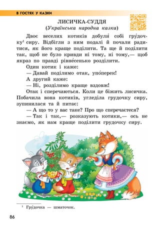 86
Лисичка-суддя
(Українська народна казка)
Двоє веселих котиків добули5 собі гру5доч-
ку1
сиру. Відбігли з ним подалі й почали ради-
тися, як його краще поділити. Та ще й поділити
так, щоб не було кривди ні тому, ні тому,— щоб
якраз по правді рівне5сенько розділити.
Один котик і каже:
— Давай поділимо отак, упо5перек!
А другий каже:
— Ні, розділимо краще вздовж!
Отак і сперечаються. Коли це біжить лисичка.
Побачила вона котиків, угледіла грудочку сиру,
зупинилася та й питає:
— А що то у вас таке? Про що сперечаєтеся?
— Так і так,— розказують котики,— ось не
знаємо, як нам краще поділити грудочку сиру.
1
Гру5дочка — шматочок.
В ГОСТЯХ У КАЗКИ
 