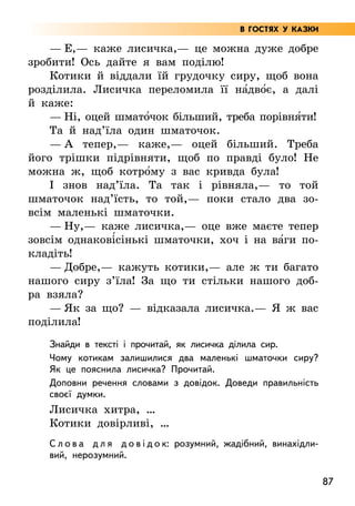 87
— Е,— каже лисичка,— це можна дуже добре
зробити! Ось дайте я вам поділю!
Котики й віддали їй грудочку сиру, щоб вона
розділила. Лисичка переломила її на5дво5є, а далі
й каже:
— Ні, оцей шмато5чок більший, треба порівня5ти!
Та й над’їла один шматочок.
— А тепер,— каже,— оцей більший. Треба
його трішки підрівняти, щоб по правді було! Не
можна ж, щоб котро5му з вас кривда була!
І знов над’їла. Та так і рівняла,— то той
шматочок над’їсть, то той,— поки стало два зо-
всім маленькі шматочки.
— Ну,— каже лисичка,— оце вже маєте тепер
зовсім однакові5сінькі шматочки, хоч і на ва5ги по-
кладіть!
— Добре,— кажуть котики,— але ж ти багато
нашого сиру з’їла! За що ти стільки нашого доб­
ра взяла?
— Як за що? — відказала лисичка.— Я ж вас
поділила!
Знайди в тексті і прочитай, як лисичка ділила сир.
Чому котикам залишилися два маленькі шматочки сиру?
Як це пояснила лисичка? Прочитай.
Доповни речення словами з довідок. Доведи правильність
своєї думки.
Лисичка хитра, …
Котики довірливі, …
С л о в а д л я д о в і д о к: розумний, жадібний, винахідли-
вий, нерозумний.
В ГОСТЯХ У КАЗКИ
 