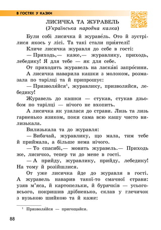 88
Лисичка та журавель
(Українська народна казка)
Були собі лисичка й жураве5ль. Ото й зустрі-
лися якось у лісі. Та такі стали при5ятелі!
Кличе лисичка журавля до себе в гості:
— Приходь,— каже,— журавлику, приходь,
ле­
бедику! Я для тебе — як для себе.
От приходить журавель на ласка5ві запро5сини.
А лисичка наварила кашки з молоком, розма-
зала по тарілці та й припрошує:
— Призволя5йся1
, журавлику, призволяйся, ле­­
бе­
дику!
Журавель до кашки — стукав, стукав дзьо-
бом по тарілці — нічого не вхопить.
А лисичка як узялася до страви. Лизь та лизь
гарненько язиком, поки сама всю кашу чисто ви-
лизькала.
Вилизькала та до журавля:
— Вибачай, журавлику, що мала, тим тебе
й приймала, а більше нема нічого.
— То спасибі,— мовить журавель.— Приходь
же, лисичко, тепер ти до мене в гості.
— А прийду, журавлику, прийду, лебедику!
На тому й розійшлися.
От уже лисичка йде до журавля в гості.
А  журавель наварив такої-то смачної страви:
узяв м’яса, й картопельки, й бурячків — усього-
всього, покришив дрібненько, склав у глечичок
з вузькою шийкою та й каже:
1
Призволя5йся — пригощайся.
В ГОСТЯХ У КАЗКИ
 