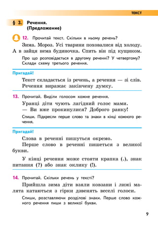 9
§ 3. Речення.
(Предложение)
12. Прочитай текст. Скільки в ньому речень?
Зима. Мороз. Усі тварини поховалися від холоду.
А в зайця нема будиночка. Спить він під кущиком.
Про що розповідається в другому реченні? У четвертому?
Склади схему третього речення.
Пригадай!
Текст складається із речень, а речення — зі слів.
Речення виражає закінчену думку.
13. Прочитай. Виділи голосом кожне речення.
Уранці діти чують лагідний голос мами.
— Ви вже прокинулися? Доброго ранку!
Спиши. Підкресли перше слово та знаки в кінці кожного ре-
чення.
Пригадай!
Слова в реченні пишуться окремо.
Перше слово в реченні пишеться з великої
букви.
У кінці речення може стояти крапка (.), знак
питання (?) або знак оклику (!).
14. Прочитай. Скільки речень у тексті?
Прийшла зима діти взяли ковзани і лижі ма-
лята катаються з гірки дзвенять веселі голоси.
Спиши, розставляючи розділові знаки. Перше слово кож-
ного речення пиши з великої букви.
ТЕКСТ
 