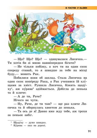 91
— Що? Що? Що? — здивувалася Лисичка.—
Ти хотів би зі мною навви5передки бігати?
— Не тільки побіжу, а хоч ти на один скок
спереду ставай, то я швидше за тебе на місці
буду,— мовить Рак.
Побилися вони об заклад. Стала Лисичка на
один скок попе5реду Рака, а Рак учепився їй клі5­
щами за хвіст. Рушила Лисичка, біжить щоду5­
ху1
, аж ку5рява2
здіймається. Добігла до пенька
та й кличе:
— А де ти, Раче?
Нічого не чути.
— Ну, Раче, де ти там? — ще раз кличе Ли-
сичка та й обернулась хвостом до пенька.
— Та ось де я! Давно вже жду тебе, аж трохи
за пеньок забіг.
1
Щоду5ху — дуже швидко.
2
	Ку5рява — пил на дорозі.
В ГОСТЯХ У КАЗКИ
 