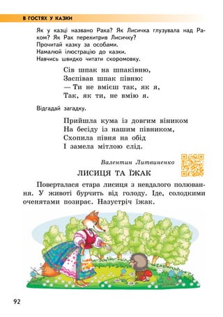 92
Як у казці названо Рака? Як Лисичка глузувала над Ра-
ком? Як Рак перехитрив Лисичку?
Прочитай казку за особами.
Намалюй ілюстрацію до казки.
Навчись швидко читати скоромовку.
Сів шпак на шпаківню,
Заспівав шпак півню:
— Ти не вмієш так, як я,
Так, як ти, не вмію я.
Відгадай загадку.
Прийшла кума із довгим віником
На бесіду із нашим півником,
Схопила півня на обід
І замела мітлою слід.
Валентин Литвиненко
Лисиця та їжак
Поверталася стара лисиця з невдалого полюван-
ня. У животі бурчить від голоду. Іде, солодкими
оченятами позирає. Назустріч їжак.
В ГОСТЯХ У КАЗКИ
 