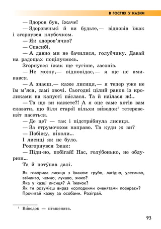 93
— Здоров був, їжаче!
— Здоровенькі й ви будьте,— відповів їжак
і згор­
нувся клубочком.
— Як здоров’ячко?
— Спасибі.
— А давно ми не бачилися, голубчику. Давай
на радощах поцілуємось.
Згорнувся їжак ще тугіше, засопів.
— Не можу,— відповідає,— я ще не вми­
вався.
— А знаєш,— каже лисиця,— я тепер уже не
їм м’яса, самі овочі. Сьогодні цілий ранок із кро-
ликами на капусті па5слася. Та й наїлася ж!..
— Та що ви кажете?! А я оце саме хотів вам
сказати, що біля старо5ї ві5льхи ви5водок1
тетереве-
ня5т пасеться.
— Де це? — так і підстри5бнула лисиця.
— За струмочком направо. Та куди ж ви?
— Побіжу, ні5коли…
І лисиці як не було.
Розгорнувся їжак:
— Піди-но, побігай! Нас, голу5бонько, не обду-
риш…
Та й поту5пав далі.
Як говорила лисиця з їжаком: грубо, лагідно, улесливо,
ввічливо, чемно, лукаво, хижо?
Яка у казці лисиця? А їжачок?
Як ти розумієш вираз «солодкими оченятами позирає»?
Прочитай казку за особами. Розіграй.
1
Ви5водок — пташенята.
В ГОСТЯХ У КАЗКИ
 