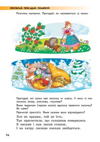 94
Розглянь малюнки. Пригадай, як називаються ці казки.
Пригадай, які казки про лисичку ти знаєш. У яких із них
лисичка хитра, улеслива, глузлива?
Яким тваринам (героям казок) вдалося провчити лисичку?
Як саме?
Прочитай прислів’я. Яким казкам вони відповідають?
Хто не працює, той не їсть.
Так пригостили, що голодним повернувся.
З лисами і сам лисом станеш.
І на хитру лисицю капкан зна5йдеться.
ПРОЧИТАЙ. ПРИГАДАЙ. ПОМІРКУЙ
 