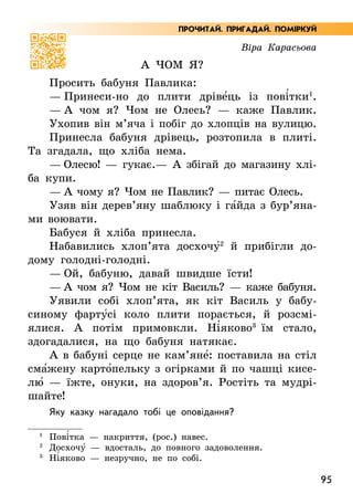 95
Віра Карасьова
А чом я?
Просить бабуня Павлика:
— Принеси-но до плити дріве5ць із пові5тки1
.
— А чом я? Чом не Олесь? — каже Павлик.
Ухопив він м’яча і побіг до хлопців на вулицю.
Принесла бабуня дрівець, розтопила в плиті.
Та згадала, що хліба нема.
— Олесю! — гукає.— А збігай до магазину хлі­
ба купи.
— А чому я? Чом не Павлик? — питає Олесь.
Узяв він дерев’яну шаблюку і га5йда з бур’я­
на­
ми воювати.
Бабуся й хліба принесла.
Набавились хлоп’ята досхочу52
й прибігли до-
дому голодні-голодні.
— Ой, бабуню, давай швидше їсти!
— А чом я? Чом не кіт Василь? — каже бабуня.
Уявили собі хлоп’ята, як кіт Василь у бабу-
синому фарту5сі коло плити порається, й розсмі-
ялися. А  потім примовкли. Ні5яково3
їм стало,
здогадалися, на що бабуня натякає.
А в бабуні серце не кам’яне5: поставила на стіл
сма5жену карто5пельку з огірками й по чашці кисе-
лю5 — їжте, онуки, на здоров’я. Ростіть та мудрі-
шайте!
Яку казку нагадало тобі це оповідання?
1
Пові5тка — накриття, (рос.) навес.
2
Досхочу5 — вдосталь, до повного задоволення.
3
	Ні5яково — незручно, не по собі.
ПРОЧИТАЙ. ПРИГАДАЙ. ПОМІРКУЙ
 