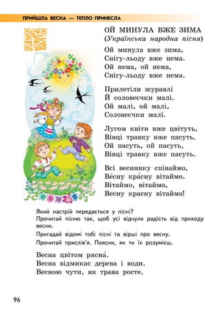 96
Ой минула вже зима
(Українська народна пісня)
Ой минула вже зима,
Снігу-льоду вже нема.
Ой нема, ой нема,
Снігу-льоду вже нема.
Прилетіли журавлі
Й соловеєчки малі.
Ой малі, ой малі,
Соловеєчки малі.
Лугом квіти вже цвітуть,
Вівці травку вже пасуть.
Ой пасуть, ой пасуть,
Вівці травку вже пасуть.
Всі веснянку співаймо,
Ве5сну кра5сну вітаймо.
Вітаймо, вітаймо,
Весну красну вітаймо!
Який настрій передається у пісні?
Прочитай пісню так, щоб усі відчули радість від приходу
весни.
Пригадай відомі тобі пісні та вірші про весну.
Прочитай прислів’я. Поясни, як ти їх розумієш.
Весна цвітом рясна5.
Весна відмикає дерева і води.
Весною чути, як трава росте.
ПРИЙШЛА ВЕСНА — ТЕПЛО ПРИНЕСЛА
 