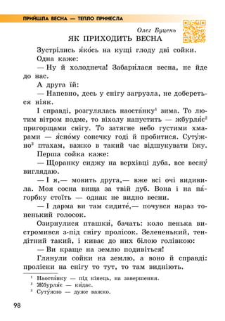 98
Олег Буцень
Як приходить весна
Зустрілись я5ко5сь на кущі глоду дві сойки.
Одна каже:
— Ну й холоднеча! Забари5лася весна, не йде
до нас.
А друга їй:
— Напевно, десь у снігу загрузла, не добереть­
ся ніяк.
І справді, розгулялась наоста5нку1
зима. То лю-
тим вітром подме, то віхолу напустить — жбурля5є2
пригорщами снігу. То затягне небо густими хма-
рами — я5сно5му сонечку годі й пробитися. Суту5ж-
но3
птахам, важко в такий час відшукувати їжу.
Перша сойка каже:
— Щоранку сиджу на верхівці дуба, все весну5
виглядаю.
— І я,— мовить друга,— вже всі очі видиви-
ла. Моя сосна вища за твій дуб. Вона і на па5­
горбку стоїть — однак не видно весни.
— І дарма ви там сидите5,— почувся нараз то-
ненький голосок.
Озирнулися пташки5, бачать: коло пенька ви-
стромився з-під снігу пролісок. Зелененький, тен-
дітний такий, і киває до них білою голівкою:
— Ви краще на землю подивіться!
Глянули сойки на землю, а воно й справді:
проліски на снігу то тут, то там видніють.
1
	Наоста5нку — під кінець, на завершення.
2
Жбурля5є — ки5дає.
3
Суту5жно — дуже важко.
ПРИЙШЛА ВЕСНА — ТЕПЛО ПРИНЕСЛА
 