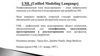  Унифицированный язык моделирования — язык графического
описания для объектного моделирования при разработке ПО.
 Язык широкого профиля, открытый стандарт графических
обозначений для создания абстрактной модели системы.
 UML - графический язык моделирования общего назначения,
предназначенный для спецификации, визуализации,
проектирования и документирования всех артефактов,
создаваемых в ходе разработки.
 Основные авторы - Гради Буч, Джеймс Рамбо, Ивар Якобсон
 Первая версия UML 1.0 - январь 1997 г.
 