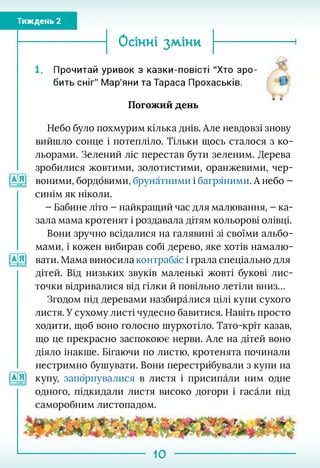 Тиждень 2
Осінні зміни
. Прочитай уривок з казки-повісті "Хто зро­
бить сніг" Мар'яни та Тараса Прохаськів.
Погожий день
Небо було похмурим кілька днів. Але невдовзі знову
вийшло сонце і потепліло. Тільки щось сталося з ко­
льорами. Зелений ліс перестав бути зеленим. Дерева
зробилися жовтими, золотистими, оранжевими, чер-
воними, бордовими, брунатними і багряними. А небо -
синім як ніколи.
- Бабине літо - найкращий час для малювання, - ка­
зала мама кротенят і роздавала дітям кольорові олівці.
Вони зручно всідалися на галявині зі своїми альбо­
мами, і кожен вибирав собі дерево, яке хотів намалю-
вати. Мама виносила контрабас і грала спеціально для
дітей. Від низьких звуків маленькі жовті букові лис­
точки відривалися від гілки й повільно летіли вниз...
Згодом під деревами назбиралися цілі купи сухого
листя. У сухому листі чудесно бавитися. Навіть просто
ходити, щоб воно голосно шурхотіло. Тато-кріт казав,
що це прекрасно заспокоює нерви. Але на дітей воно
діяло інакше. Бігаючи по листю, кротенята починали
нестримно бушувати. Вони перестрйбували з купи на
купу, запбрпувалися в листя і присипали ним одне
одного, підкидали листя високо догори і гасали під
саморобним листопадом.
10
 