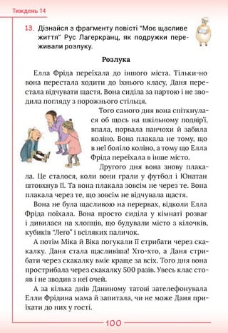 Тиждень 14
13. Дізнайся з фрагменту повісті "Моє щасливе
життя" Рус Лагеркранц, як подружки пере­
живали розлуку.
Розлука
Елла Фріда переїхала до іншого міста. Тільки-но
вона перестала ходити до їхнього класу, Даня пере­
стала відчувати щастя. Вона сиділа за партою і не зво-
дила погляду з порожнього стільця.
Того самого дня вона спіткнула­
ся об щось на шкільному подвір’ї,
впала, порвала панчохи й забила
коліно. Вона плакала не тому, що
в неї боліло коліно, а тому що Елла
Фріда переїхала в інше місто.
Другого дня вона знову плака-
ла. Це сталося, коли вони грали у футбол і Юнатан
штовхнув її. Та вона плакала зовсім не через те. Вона
плакала через те, що зовсім не відчувала щастя.
Вона не була щасливою на перервах, відколи Елла
Фріда поїхала. Вона просто сиділа у кімнаті розваг
і дивилася на хлопців, що будували місто з кілочків,
кубиків “Леґо” і всіляких паличок.
А потім Міка й Віка погукали її стрибати через ска-
калку. Даня стала щасливіша! Хто-хто, а Даня стри­
бати через скакалку вміє краще за всіх. Того дня вона
прострибала через скакалку 500 разів. Увесь клас сто­
яв і не зводив з неї очей.
А за кілька днів Даниному татові зателефонувала
Елли Фрідина мама й запитала, чи не може Даня при­
їхати до них у гості.
100
 