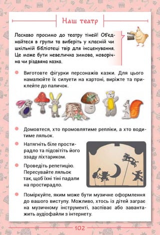 Поміркуйте, яким може бути музичне оформлення
до вашого виступу. Можливо, хтось із дітей заграє
на музичному інструменті, заспіває або заванта­
жить аудіофайли з інтернету.
Домовтеся, хто промовлятиме репліки, а хто води
тиме ляльок.
5 ".
а/й
г<
Наш театр
Ласкаво просимо до театру тіней! Об'єд­
найтеся в групи та виберіть у класній чи
шкільній бібліотеці твір для інсценування.
Це може бути невеличка зимова, новоріч­
на чи різдвяна казка.
Виготовте фігурки персонажів казки. Для цього
намалюйте їх силуети на картоні,
клейте до паличок.
виріжте та при-
Натягніть біле прости­
радло та підсвітіть його
ззаду ліхтариком.
Проведіть репетицію.
Пересувайте ляльок
так, щоб їхні тіні падали
на простирадло.
102
о
 