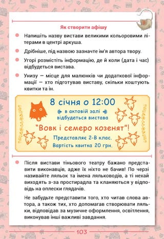0
О
Я
Як створити афішу
Напишіть назву вистави великими кольоровими лі­
терами в центрі аркуша.
Дрібніше, під назвою зазначте ім'я автора твору.
Угорі розмістіть інформацію, де й коли (дата і час)
відбудеться вистава.
Унизу — місце для малюнків чи додаткової інфор­
мації — хто підготував виставу, скільки коштують
квитки та ін.
В
£
з
відбудеться вистава
Вовк і семеро козенят"!
Представляє 2-В клас.
Вартість квитка 20 грн.
Після вистави тіньового театру бажано предста­
вити виконавців, адже їх ніхто не бачив! По черзі
називайте ляльок та імена ляльководів, а ті нехай
виходять з-за простирадла та кланяються у відпо­
відь на оплески глядачів.
Не забудьте представити того, хто читав слова ав­
тора, а також тих, хто допомагав створювати ляль­
ки, відповідав за музичне оформлення, освітлення,
виконував інші важливі завдання.
103
 