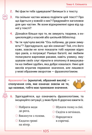 Тема 4. Спільнота
Які факти тебе здивували? Випиши їх з тексту.
На скільки частин можна поділити цей текст? Про
що йдеться у кожній з них? Придумайте заголовки
для цих частин. Як вони відокремлені одна від од­
ної у тексті?
Дізнайся більше про те, як зимують тварини, з ен­
циклопедій у класній або шкільній бібліотеці.
Чи ти чув/чула вислів "Ось побачиш, де раки зиму­
ють!"? Здогадуєшся, що він означає? Той, хто його
каже, зовсім не хоче показати тобі наукове відео
про раків, а погрожує! Раніше багатії, які любили
поласувати вареними раками, навіть узимку, зму­
шували своїх слуг пірнати в ополонку й вишукува­
ти на глибині здобич, яка добре ховалася. Нині цей
вислів втратив первинне значення, але лишився
у мові образним зворотом — фразеологізмом.
Фразеологізм (крилатий, образний вислів) —
сполучення слів, яке означає зовсім не те,
що називає, тобто має приховане значення.
ДДА 6. Здогадайтеся, що означають фразеологізми, та
інсценуйте ситуації, у яких було б доречно вжити їх.
Набрати води
до рота.
Викинути з голови.
Кидати гроші
на вітер.
Шукати голку в сіні.
Сидіти в печінках.
Народитися
в сорочці.
105
 