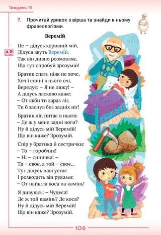 Тиждень 15
Прочитай уривок з вірша та знайди в ньому
фразеологізми.
«і 4
Веремій
Це - дідусь хороший мій,
Дідуся звуть Веремій.
Так він дивно розмовляє,
Що тут спробуй зрозумій!
Братик спать ніяк не хоче,
Хоч і сонні в нього очі,
Вередує: - Я не ляжу! -
А дідусь ласкаво каже:
- От якби ти зараз ліг,
Ти б заснув без задніх ніг!
Братик ліг, питає в нього:
- Де ж у мене задні ноги?
Ну й дідусь мій Веремій!
Що він каже? Зрозумій.
Спір у братика й сестрички:
-То - горобчик!
-Ні - синичка! -
Та - своє, а той - своє...
Тут дідусь наш устає
І розводить він руками:
- От найшла коса на камінь!
Я дивуюсь: - Чудеса!
Де ж той камінь? Де коса?
Ну й дідусь мій Веремій!
Що він каже? Зрозумій.
106
 