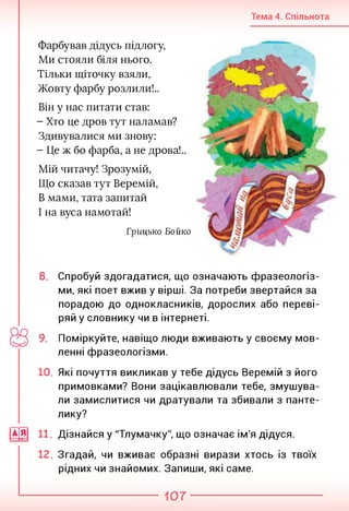 Тема 4. Спільнота
Фарбував дідусь підлогу,
Ми стояли біля нього.
Тільки щіточку взяли,
Жовту фарбу розлили!..
Він у нас питати став:
- Хто це дров тут наламав?
Здивувалися ми знову:
- Це ж бо фарба, а не дрова!..
Мій читачу! Зрозумій,
Що сказав тут Веремій,
В мами, тата запитай
І на вуса намотай!
Грицько Бойко
8. Спробуй здогадатися, що означають фразеологіз­
ми, які поет вжив у вірші. За потреби звертайся за
порадою до однокласників, дорослих або переві­
ряй у словнику чи в інтернеті.
9. Поміркуйте, навіщо люди вживають у своєму мов­
ленні фразеологізми.
10. Які почуття викликав у тебе дідусь Веремій з його
примовками? Вони зацікавлювали тебе, змушува­
ли замислитися чи дратували та збивали з панте-
лику?
|А[я| 11. Дізнайся у "Тлумачку", що означає ім'я дідуся.
12. Згадай, чи вживає образні вирази хтось із твоїх
рідних чи знайомих. Запиши, які саме.
107
 