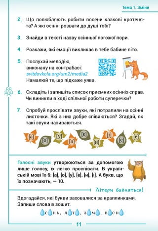 Тема 1. Зміни
Що полюбляють робити восени казкові кротеня­
та? А які осінні розваги до душі тобі?
3. Знайди в тексті назву осінньої погожої пори.
4. Розкажи, які емоції викликає в тебе бабине літо.
Послухай мелодію,
виконану на контрабасі:
svitdovkola.org/um2/media2
Намалюй те, що підкаже уява.
6. Складіть і запишіть список приємних осінніх справ.
Чи виникли в ході спільної роботи суперечки?
 Спробуй проспівати звуки, які потрапили на осінні
листочки. Які з них добре співаються? Згадай, як
такі звуки називаються.
----------------------------------- 1 Літери бавляться!
Здогадайся, які букви заховалися за краплинками.
Запиши слова в зошит.
с нь, л т , з м , в сн
11
 