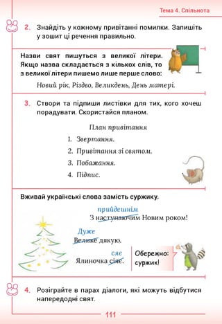 Тема 4. Спільнота
Знайдіть у кожному привітанні помилки. Запишіть
у зошит ці речення правильно.
Назви свят пишуться з великої літери.
Якщо назва складається з кількох слів, то
з великоїлітери пишемо лише перше слово:
Новий рік, Різдво, Великдень, День матері.
------------------------------------------------------------------------------------------------------ 1
Створи та підпиши листівки для тих, кого хочеш
порадувати. Скористайся планом.
План привітання
1. Звертання.
2. Привітання зі святом.
3. Побажання.
4. Підпис.
Вживай українські слова замість суржику.
прийдешнім
З насіунаю^їим Новим роком!
ти
<<
Дуже
дякую.
Обережно:
суржик!
Розіграйте в парах діалоги, які можуть відбутися
напередодні свят.
 
