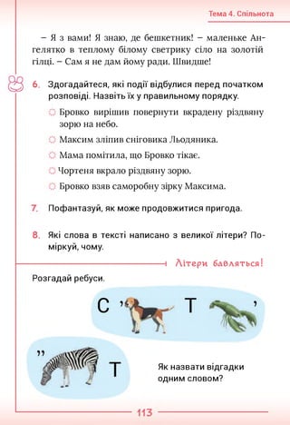 Тема 4. Спільнота
- Я з вами! Я знаю, де бешкетник! - маленьке Ан­
гелятко в теплому білому светрику сіло на золотій
гілці. - Сам я не дам йому ради. Швидше!
6. Здогадайтеся, які події відбулися перед початком
розповіді. Назвіть їх у правильному порядку.
Бровко вирішив повернути вкрадену різдвяну
зорю на небо.
Максим зліпив сніговика Льодяника.
Мама помітила, що Бровко тікає.
Чортеня вкрало різдвяну зорю.
Бровко взяв саморобну зірку Максима.
Пофантазуй, як може продовжитися пригода.
8. Які слова в тексті написано з великої літери? По­
міркуй, чому.
----------------------------------- 1 Літери бавляться!
Розгадай ребуси.
Як назвати відгадки
одним словом?
 