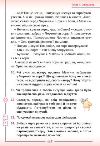 Тема 4. Спільнота
- Ааа! Так не чесно, - вигукнув неслух та спробував
утекти. А ж ні! Бровко міцно вчепився в хвоста, Анге­
лятко стало перед Чортеням - руки в боки, а Максим
високо підняв свою зірку.
- Нечесно красти зорю, красти Свято! - сердито мо­
вив хлопчик, забрав у Чортеняти зорю й повернувся
до Ангелятка. Присоромлене Чортеня тихенько вте­
кло. - Ось, тримай, віднеси її на місце.
- Дякую! Дякую! Так добре, що зоря повернулася!
- Гав! Нам пора! - світ знову закружляв.
- Бувайте, - почулося. Максим з Бровком опинили­
ся біля воріт.
А ввечері на небі вийшла зоря, всі раділи, колядува­
ли. Христос народився!
10. Які риси характеру проявив Максим, забравши
у Чортеняти зорю? Що допомогло йому не зляка­
тися, не відступити від свого наміру? Чому Чорте­
ня врешті віддало зорю, хоча й не хотіло?
11. Чи траплялися з тобою ситуації, коли треба було
захищати свої речі? Згадай свої відчуття.
12. Складіть поради, як слід поводитися,
коли хтось забирає в тебе речі й не хоче
віддавати. Потренуйтеся, як діяти, ін­
сценувавши ситуації.
13. Придумайте власну назву для цієї казки.
14. Вибери одне речення з тексту, прочитай його кіль­
ка разів та запам'ятай, а потім продиктуй своєму
партнеру/партнерці. Хай він/вона запише, а потім
перевірить, чи немає помилок.
115
 