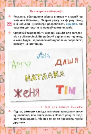 Як створити свій шрифт
Розглянь обкладинки різних книжок у класній чи
шкільній бібліотеці. Зверни увагу на форму літер,
їхні кольори. Дизайнери розробляють шрифтй, які
пасують до текстів та приваблюють читачів.
Спробуй і ти розробити цікавий шрифт для заголов­
ків на цій сторінці. Випробовуй варіанти на чернетці,
а коли будеш задоволений/задоволена розробкою,
записуй на чистовику.
--------------------------- 1 Ідеї для товщої книжки
Під час зимових канікул ти можеш записати у книж­
ку розповіді про святкування Нового року та Різд­
ва у твоїй родині. Або про те, як ти проводиш час із
друзями.
 