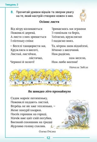 Тиждень 2
8. Прочитай уривки віршів та зверни увагу
на те, який настрій створює кожен з них.
Осіннє листя
Від вітру коливаються
Пожовклі дерева,
А листя з них зривається
І пісеньку співа:
- Веселі танцюристи ми,
Кружляєм в висоті,
Листкй, листочки,
лйстячко,
Червоні й золоті!
Зриваємось ми зграями
З топольок та беріз,
Злітаємо, кружляємо
І падаємо вниз.
Та, вітром знов піднесені,
Мчимо з височинй.
Нам радісно,
нам весело,
Нам любо восени!
Як швидко літо промайнуло
Наталя Забіла
Садок марніє потихеньку,
Пожовклі падають листкй,
Вітрець не віє вже тепленько, -
Жене понурії хмарки.
Посох горошок на городі,
Мачок вже цвіт свій погубив,
Високий соняшник на грядці
Журливо голову схилив.
Олена Пчілка
 