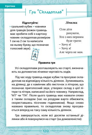 Ігротека
Гра “Складоплаб”
Підготуйте:
гральний кубик • човники
для гравців (кожен гравець
має зробити собі з картону
човник-складоплав розміром
1 см на 2 см та написати
на ньому букву, що позначає
голосний звук)
Лічилка
Сіли діти
рахувати,
Хто з них першим
буде грати:
- Хочу я!
- Хочу я!
Але черга не моя.
Правила гри
Усі складоплави розташовують на старті, визнача­
ють за допомогою лічилки черговість ходів.
Під час ходу гравець кидає кубик та просуває скла-
доплав на відповідну кількість ділянок. Зупинившись
на ділянці, де є камінчик або листочок з літерою, що
позначає приголосний звук, утворює склад з цієї лі­
тери та літери, написаної на його човнику. Наприклад,
"АП" чи "ПА". Після цього гравець має назвати слово
з таким складом (час на роздуми варто обмежити,
скориставшись пісочним годинником). Якщо слово
названо правильно, то складоплав знову просува­
ється вперед на таку саму кількість ділянок.
Гра завершується, коли всі досягли останньої ді­
лянки або й повернулися на старт (за домовленістю).
120
 
