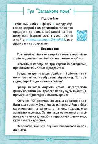 Гра “Загадкове поле”
Підготуйте:
гральний кубик • фішки • колоду кар­
ток, на звороті яких записані загадки про
предмети та явища, зображені на ігро­
вому полі (картки можна завантажити
з сайту svitdovkola.org/um2/medial3, роз-
друкувати та розрізати).
Правила гри
Розташуйте фішки на старті, визначте черговість
ходів за допомогою лічилки чи грального кубика.
Візьміть з колоди по три картки із загадками,
прочитайте та мовчки відгадайте їх.
Завдання для гравців: відвідати 3 ділянки ігро­
вого поля, на яких зображено відгадки до їхніх за­
гадок, і прийти до клітинки "Фініш".
Гравці по черзі кидають кубик і пересувають
фішку по клітинках ігрового поля у будь-якому на­
прямку на відповідну кількість кроків.
Клітинка "+2" означає, що можна додатково зро­
бити два кроки у будь-якому напрямку. Якщо фіш­
ка опинилася на клітинці з ноткою, гравець має
заспівати пісеньку. Зупинятися на клітинці зі стрі­
лочкою не можна, потрібно пересунути фішку туди,
куди вказує стрілочка.
Перемагає той, хто першим впорається із зав­
даннями.
123
 
