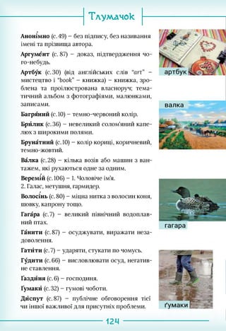 Тлумачок
Анонімно (с. 49) - без підпису, без називання
імені та прізвища автора.
Аргумент (с. 87) - доказ, підтвердження чо­
го-небудь.
Артбук (с. ЗО) (від англійських слів “art” -
мистецтво і “book” - книжка) - книжка, зро­
блена та проілюстрована власноруч; тема­
тичний альбом з фотографіями, малюнками,
записами.
Багряний (с. 10) - темно-червоний колір.
Брйлик (с. 36) - невеликий солом'яний капе­
люх з широкими полями.
Брунатний (с.10) - колір кориці, коричневий,
темно-жовтий.
Валка (с. 28) - кілька возів або машин з ван­
тажем, які рухаються одне за одним.
Веремій (с.106) - 1. Чоловіче ім’я.
2. Галас, метушня, гармидер.
Волосінь (с. 80) - міцна нитка з волосин коня,
шовку, капрону тощо.
Гагара (с.7) - великий північний водоплав­
ний птах.
Ганити (с. 87) - осуджувати, виражати неза­
доволення.
Гатйти (с. 7) - ударяти, стукати по чомусь.
Гудити (с. 66) - висловлювати осуд, негатив­
не ставлення.
Ґаздйня (с. 6) - господиня.
Ґумакй (с. 32) - гумові чоботи.
Дйспут (с. 87) - публічне обговорення тієї
чи іншої важливої для присутніх проблеми.
валка
гагара
124
 