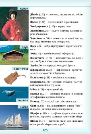калиточка
Діалог (с. 61) - розмова, спілкування, обмін
інформацією.
Жупан (с.36) - старовинний верхній одяг.
Запорпуватися (с. 10) - зариватися.
Залигати (с. 26) - надіти мотузку на роги ко­
рові або волові.
Землянка (с.70) - викопане в землі житло,
яке іноді виступає над поверхнею.
Зиск (с. 6) - добрий результат, користь від чо­
гось.
ЗМІ (с. 41) - засоби масової інформації.
Знехтувати (с.78) - поставитись до кого-,
чого-небудь з погордою, зневажливо.
Зруб (с. 70) - споруда з колод чи брусів.
Інфографіка (с.38) - інформація, представ­
лена за допомогою зображень.
Калйточка (с.26) - торбинка, гаманець.
Контрабас (с. 10) - великий струнно-смичко­
вий музичний інструмент.
Мажа (с.28) - чумацький віз.
Нарвал (с. 27) - морська тварина з родини
дельфінових з довгим бивнем.
Рйнва (с. 32) - жолоб для стікання води.
Фейк (с. 86) - від англійського слова “fake” -
підробка, вигадка, щось несправжнє.
Шрифт (с. 117) - графічна форма літер при
писанні, характер малюнка написаних літер.
Що'гла (с.34) - високий стовп для підняття
прапора або вітрила на кораблі.
125
 