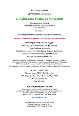 Навчальне видання
ОСТАПЕНКО Ганна Сергіївна
УКРАЇНСЬКА МОВА ТА ЧИТАННЯ
Підручник для 2 класу
закладів загальної середньої освіти
(у 2-х частинах)
Частина 1
Рекомендовано Міністерством освіти і науки України
ВИДАНО ЗА РАХУНОК ДЕРЖАВНИХ КОШТІВ. ПРОДАЖ ЗАБОРОНЕНО
Головний редактор Олексій Андрусич
Відповідальна за випуск Юлія Журлакова
Редактор Юлія Журлакова
Літературні редактори Надія Сідаш, Богдана Воронкова
Коректори Ніна Любаченко, Ольга Мельник
Дизайн Катерини Будзинської
Малюнки І. Бойко, К. Будзинської, А. Верещак, Л. Горошко, О. Дученчук, Е. Еріксон,
Ю. Кочевих, К. Манько, Л. Мартинюк, О. Нашивочнікова, С. Нурдквіста, Т. Очередько,
М. Пилипенко, Д. Проценка, Н. Серветник, К. Тимофєєнко, О. Шатохіна.
Приклади дитячих робіт надані О. Коваленко, В. Пітик, П. Рудою, А. Шульгою, Н. Янчевською.
Формат 70x100 1/16.
Ум. друк. арк. 10,37 + 0,32 форзац.
Обл.-вид. арк. 5,71 + 0,51 форзац + 0,15 обкл.
Наклад 27 459 пр.
Зам. № 0386.
ТОВ “ВИДАВНИЦТВО “СВІТИЧ”
Свідоцтво про внесення суб'єкта видавничої справи
до Державного реєстру видавців, виготівників і розповсюджувачів
видавничої продукції ДК № 1203 від 21.01.2003 р.
Адреса: вул. Ю. Коцюбинського, 7, м. Київ, 04053.
SVITDOVKOLA.ORG
Віддруковано у друкарні ТОВ “КОНВІ ПРІНТ”,
03680, м. Київ, вул. Ежена Потьє, 12.
Свідоцтво ДК № 6115 від 29.03.2018 р.
 