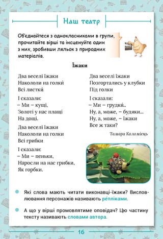 ► Наш театр і
Об'єднайтеся з однокласниками в групи,
прочитайте вірші та інсценуйте один
з них, зробивши ляльок з природних
матеріалів.
їжаки
Два веселі їжаки
Накололи на голкй
Всі листки
І сказали:
- Ми - кущі,
Золоті у нас плащі
На дощі.
Два веселі їжаки
Накололи на голки
Всі грибки
І сказали:
- Ми - пеньки,
Наросли на нас грибки,
Як горбки.
Два веселі їжаки
Позгортались у клубки
Під голки
І сказали:
- Ми - грудкй..
Ну, а, може, - будяки...
Ну, а, може, - їжаки
Все ж таки?
Тамара Коломіець
Які слова мають читати виконавці-їжаки? Вислов­
лювання персонажів називають репліками.
А що у вірші промовлятиме оповідач? Цю частину
тексту називають словами автора.
-
 