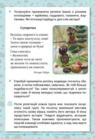 І
Потренуйся промовляти репліки їжаків з різними
інтонаціями — мрійливо, гордовито, таємничо, жар­
тівливо. Які інтонації підійдуть для слів автора?
з*,
Ф
& І
Суперечка
Ведмідь сварився із совою:
- Ти щось наплутала, сова!
Затям своєю головою -
зими в природі не бува!
Сова сміялась:
- Волохатий,
не дивно чути це мені:
як восени ти ляжеш спати,
прокинешся аж навесні.
Петро Ребро
/1'
$
►
4
Спробуй промовити репліку ведмедя спочатку обу­
рено, а потім поблажливо, сміючись. Як тобі більше
подобається? Так само поекспериментуй з реплі- |
кою сови. В якому випадку схоже, що тваринки по­
сваряться?
ЯрД Після репетицій кожна група має показати інсце­
нівку іншій групі. На початку маленької вистави
оголосіть назву вірша, назвіть його автора. В кінці
представте акторів. Глядачі віддячують акторам
оплесками. Також важливо прокоментувати, що
творчій команді особливо вдалося, а над чим варто
ще попрацювати.
і-
17
 