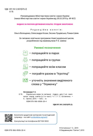УДК 811.161.2:821(075.2)
0 76
Рекомендовано Міністерством освіти і науки України
(наказ Міністерства освіти і науки України від 28.03.2019 р. №407)
ВИДАНО ЗА РАХУНОК ДЕРЖАВНИХ КОШТІВ. ПРОДАЖ ЗАБОРОНЕНО
Редакційна колегія:
Ольга Волощенко, Олександра Козак, Оксана Лущевська, Роман Шиян
За типовою освітньою програмою Новоїукраїнськоїшколи,
розробленою під керівництвом Р. Б. Шияна
Умовні позначення
- попрацюйте в парах
- попрацюйте в групах
- попрацюйте всім класом
— пограйте разом в "Ігротеці"
@9 - уточніть значення виділеного
слова у "Тлумачку"
Остапенко Г. С.
0 76 Українська мова та читання : підруч. для 2 кл. закл.
загал, серед, освіти (у 2-х част.). 4.1 / Г. С. Остапенко. -
К. : Світич, 2019. - 128 с. : іл.
ІБВМ 978-966-8506-28-4
УДК 811.161.2:821(075.2)
і і
Безоплатні додаткові матеріали та методичний
супровід - на сайті svitdovkola.org/um2
Консультації за телефоном 067 504 5022
_________________ ’______ _
_________________ )
13ВЫ 978-966-8506-28-4
© Остапенко Г. С., 2019
© Видавництво “Світич", 2019
 