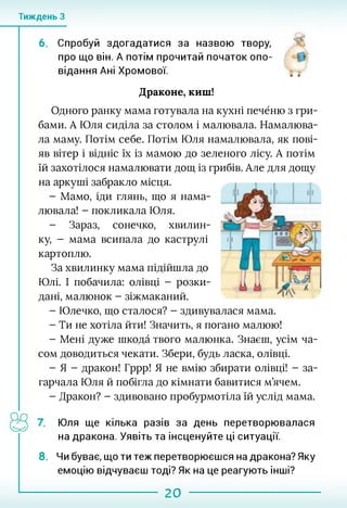 Тиждень З
6. Спробуй здогадатися за назвою твору,
про що він. А потім прочитай початок опо- ».»
відання Ані Хромової.
Драконе, киш!
Одного ранку мама готувала на кухні печёню з гри­
бами. А Юля сиділа за столом і малювала. Намалюва­
ла маму. Потім себе. Потім Юля намалювала, як пові­
яв вітер і відніс їх із мамою до зеленого лісу. А потім
їй захотілося намалювати дощ із грибів. Але для дощу
на аркуші забракло місця.
- Мамо, іди глянь, що я нама­
лювала! - покликала Юля.
- Зараз, сонечко, хвилин­
ку, - мама всипала до каструлі
картоплю.
За хвилинку мама підійшла до
Юлі. І побачила: олівці - розки­
дані, малюнок - зіжмаканий.
- Юлечко, що сталося? - здивувалася мама.
- Ти не хотіла йти! Значить, я погано малюю!
- Мені дуже шкода твого малюнка. Знаєш, усім ча­
сом доводиться чекати. Збери, будь ласка, олівці.
- Я - дракон! Гррр! Я не вмію збирати олівці! - за­
гарчала Юля й побігла до кімнати бавитися м’ячем.
- Дракон? - здивовано пробурмотіла їй услід мама.
і
Юля ще кілька разів за день перетворювалася
на дракона. Уявіть та інсценуйте ці ситуації.
8. Чи буває, що ти теж перетворюєшся на дракона? Яку
емоцію відчуваєш тоді? Як на це реагують інші?
20
 