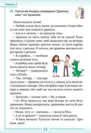Тиждень З
14. Прочитай кінцівку оповідання "Драконе,
киш!" Ані Хромової.
Мама сказала татові:
- Любий, сходи, будь ласка, до магазину. Скоро обід,
а я не маю чим годувати дракона.
- Але ж є печеня, - не зрозумів тато.
- Дракони не їдять печені, хіба ти не знаєш? Купи
принцесу. А краще двох, щоб лишилося ще на вечерю.
Якщо свіжих принцес раптом немає, то купи корову.
Але цілу, з рогами. Я читала, що дракони ковтають ко
рів прямо з рогами.
- Я спробую... - пообіцяв
спантеличений тато.
- А пообіді нам треба буде
їхати шукати якусь печеру.
- Печеру? - здивувалися
тато з Юлею.
- Так, печеру, - підтвер­
дила мама. - Дракони не сплять у ліжках для дівчаток
і ненавидять ковдри. Нам потрібна сира й холодна пе­
чера в дикому лісі, щоб ми там вклали спати нашого
дракона.
- Зрозумів, - сказав тато. - Ну, я пішов.
І тут Юля подумала, що вона більше не хоче бути
драконом. Якщо поміркувати, драконове життя їй зов­
сім не підходить.
- Мамо, тату, я - дівчинка... - сказала Юля.
- А де ж дракон? - запитали мама й тато разом.
- Я його вигнала! Тупнула ногою та сказала: “Дра­
коне, киш!”.
22
 