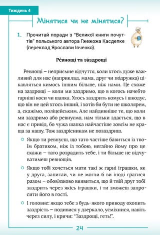 Тиждень 4
------ Мінятися ЧИ не МІНЯТИСЯ?
. Прочитай поради з "Великої книги почут­
тів" польського автора Гжежожа Касдепке
(переклад Ярослави Івченко). к *
Ревнощі та заздрощі
Ревнощі - неприємне відчуття, коли хтось дуже важ­
ливий для нас (наприклад, мама, друг чи подружка) ці­
кавляться кимось іншим більше, ніж нами. Це схоже
на заздрощі - коли ми заздримо, що в когось начебто
гарніші коси чи шапка. Хтось заздрить комусь і шкодує,
що він не цей хтось інший, і хотів би бути не школярем,
а, скажімо, поліцейським. Але найдивніше те, що коли
ми заздримо або ревнуємо, нам тільки здається, що в
нас є привід, бо чужа шапка найчастіше зовсім не кра­
ща за нашу. Тож заздрісникам не позаздриш.
О Якщо ти ревнуєш, що тато частіше бавиться із тво­
їм братиком, ніж із тобою, негайно йому про це
скажи - тато розрадить тебе, і ти більше не відчу­
ватимеш ревнощів.
О Якщо тобі хочеться мати такі ж гарні іграшки, як
у друга, запитай, чи не могли б ви іноді гратися
разом - обов’язково виявиться, що й твій друг тобі
заздрить через якісь іграшки, і ти зможеш запро­
сити його в гості.
О І головне: якщо тебе з будь-якого приводу охопить
заздрість - подивися у дзеркало, усміхнися, навіть
через силу, і кричи: “Заздрощі, геть!”.
24
 