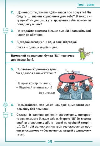 Тема 1. Зміни
Що нового ти дізнався/дізналася про почуття? Чи
будуть ці знання корисними для тебе? В яких си­
туаціях? Чи допоможуть зрозуміти себе, пояснити
поведінку інших?
3. Пригадайте якомога більше емоцій і запишіть їхні
назви за абеткою.
4. Відгадай загадку. Чи одна в неї відгадка?
Буква - одна, а звуків - два.
Вимовляй правильно: буква “Щ" позначає
два звуки: [шч].
5. Прочитай скоромовку тричі.
Чи вдалося запам'ятати її?
На щиті комар пищить:
- Піднімайте вище щит!
Ігор Січовик
6. Позмагайтеся, хто може швидше вимовляти ско­
ромовку без помилок.
Склади й запиши речення-скоромовку, викорис­
тавши якомога більше слів з літерою "Щ" (їх можна
знайти в словнику або в тексті на сусідній сторін­
ці). Хай твій однокласник/твоя однокласниця про­
читає скоромовку без помилок та ще й у швидкому
темпі.
25
 