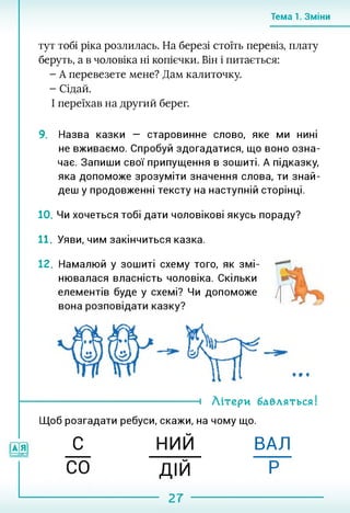 Тема 1. Зміни
тут тобі ріка розлилась. На березі стоїть перевіз, плату
беруть, а в чоловіка ні копієчки. Він і питається:
- А перевезете мене? Дам калиточку.
- Сідай.
І переїхав на другий берег.
9. Назва казки — старовинне слово, яке ми нині
не вживаємо. Спробуй здогадатися, що воно озна­
чає. Запиши свої припущення в зошиті. А підказку,
яка допоможе зрозуміти значення слова, ти знай­
деш у продовженні тексту на наступній сторінці.
10. Чи хочеться тобі дати чоловікові якусь пораду?
11. Уяви, чим закінчиться казка.
12. Намалюй у зошиті схему того, як змі­
нювалася власність чоловіка. Скільки
елементів буде у схемі? Чи допоможе
----------------------------------- 1 Літери бавляться!
Щоб розгадати ребуси, скажи, на чому що.
С НИЙ ВАЛ
ДІЙ
27
 