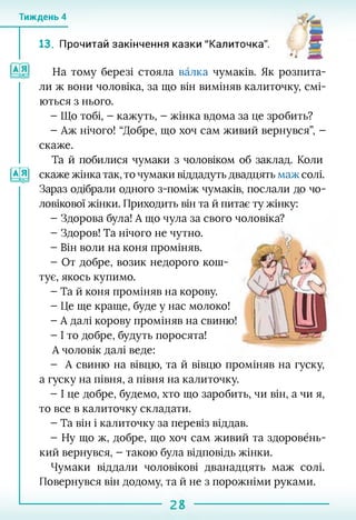Тиждень 4
13. Прочитай закінчення казки "Калиточка". в
*1 к
На тому березі стояла валка чумаків. Як розпита­
ли ж вони чоловіка, за що він виміняв калиточку, смі­
ються з нього.
- Що тобі, - кажуть, - жінка вдома за це зробить?
- Аж нічого! “Добре, що хоч сам живий вернувся”, -
скаже.
иа
Та й побилися чумаки з чоловіком об заклад. Коли
скаже жінка так, то чумаки віддадуть двадцять маж солі.
Зараз одібрали одного з-поміж чумаків, послали до чо­
ловікової жінки. Приходить він та й питає ту жінку:
- Здорова була! А що чула за свого чоловіка?
- Здоров! Та нічого не чутно.
- Він воли на коня проміняв.
- От добре, возик недорого кош­
тує, якось купимо.
- Та й коня проміняв на корову.
- Це ще краще, буде у нас молоко!
- А далі корову проміняв на свиню!
- І то добре, будуть поросята!
А чоловік далі веде:
- А свиню на вівцю, та й вівцю проміняв на гуску,
а гуску на півня, а півня на калиточку.
- І це добре, будемо, хто що заробить, чи він, а чи я,
то все в калиточку складати.
- Та він і калиточку за перевіз віддав.
- Ну що ж, добре, що хоч сам живий та здоровёнь-
кий вернувся, - такою була відповідь жінки.
Чумаки віддали чоловікові дванадцять маж солі.
Повернувся він додому, та й не з порожніми руками.
 