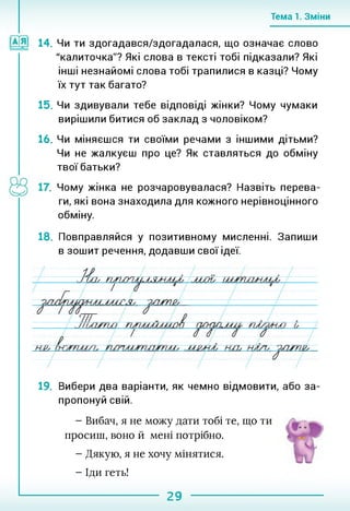 Тема 1. Зміни
14. Чи ти здогадався/здогадалася, що означає слово
"калиточка"? Які слова в тексті тобі підказали? Які
інші незнайомі слова тобі трапилися в казці? Чому
їх тут так багато?
15. Чи здивували тебе відповіді жінки? Чому чумаки
вирішили битися об заклад з чоловіком?
16. Чи міняєшся ти своїми речами з іншими дітьми?
Чи не жалкуєш про це? Як ставляться до обміну
твої батьки?
. Чому жінка не розчаровувалася? Назвіть перева­
ги, які вона знаходила для кожного нерівноцінного
обміну.
18. Повправляйся у позитивному мисленні. Запиши
в зошит речення, додавши свої ідеї.
19. Вибери два варіанти, як чемно відмовити, або за­
пропонуй свій.
- Вибач, я не можу дати тобі те, що ти
просиш, воно й мені потрібно.
- Дякую, я не хочу мінятися.
- Іди геть!
29
 