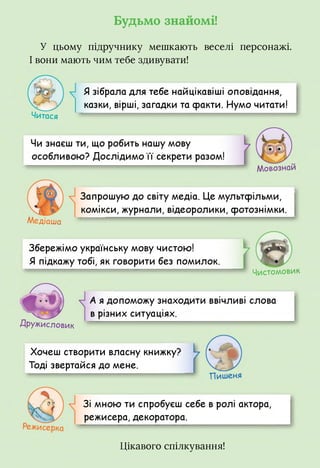 Будьмо знайомі!
У цьому підручнику мешкають веселі персонажі.
І вони мають чим тебе здивувати!
Читася
Я зібрала для тебе найцікавіші оповідання,
казки, вірші, загадки та сракти. Нумо читати!
Чи знаєш ти, що робить нашу мову
особливою? Дослідимо ії секрети разом!
Мовознаи
Медіаша
Запрошую до світу медіа. Це мультфільми,
комікси, журнали, відеоролики, фотознімки.
Збережімо українську мову чистою!
Я підкажу тобі, як говорити без помилок.
Чистомовик
Дружисловик
А я допоможу знаходити ввічливі слова
в різних ситуаціях.
Хочеш створити власну книжку?
Тоді звертайся до мене.
Зі мною ти спробуєш себе в ролі актора,
режисера, декоратора.
Цікавого спілкування!
 