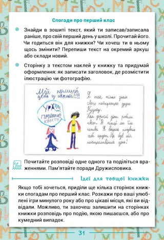 Спогади про перший клас
Знайди в зошиті текст, який ти записав/записала
раніше, про свій перший деньу школі. Прочитай його.
Чи годиться він для книжки? Чи хочеш ти в ньому
щось змінити? Перепиши текст на окремий аркуш
або склади новий.
Сторінку з текстом наклей у книжку та придумай
оформлення: як записати заголовок, де розмістити
ілюстрацію чи фотографію.
Почитайте розповіді одне одного та поділіться вра­
женнями. Пам'ятайте поради Дружисловика.
і Ідеї для товщої книжки
Якщо тобі хочеться, приділи ще кілька сторінок книж­
ки спогадам про перший клас. Розкажи про ваші улюб­
лені ігри минулого року або про цікаві місця, які ви від­
відали. Можливо, ти захочеш залишити на сторінках
книжки розповідь про подію, якою пишаєшся, або про
кумедний випадок.
 