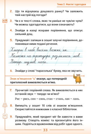 Тема 2. Факти і здогадки
Що ти відчуваєш дощового ранку? Чи залежить
твій настрій від погоди?
Чи є в тексті слова, яких ти раніше не чув/не чула?
Чи можеш здогадатися, що вони означають?
Знайди в казці яскраве порівняння, що описує
сильний дощ.
Придумай і запиши в зошит влучні порівняння, до­
повнивши ними подані речення.
6. Знайди у слові "парасолька" букву, яка не звучить.
Знак м'якшення "ь" вказує, що попередній
приголосний вимовляється м'яко.
Прочитай і порівняй слова. Як вимовляється в них
останній звук — твердо чи м'яко?
Рис - рись, син - синь, стан - стань, лан - лань.
Випишіть у зошит 10 слів зі знаком м'якшення.
Скористайтеся книжками з класної бібліотеки.
Придумайте, який предмет міг би завести з вами
розмову. Створіть комікс та презентуйте його ін­
шим. Поділіться враженнями від робіт одне одного.
33
 