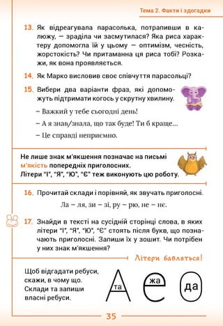 Тема 2. Факти і здогадки
Як відреагувала парасолька, потрапивши в ка­
люжу, — зраділа чи засмутилася? Яка риса харак­
теру допомогла їй у цьому — оптимізм, чесність,
жорстокість? Чи притаманна ця риса тобі? Розка­
жи, як вона проявляється.
Як Марко висловив своє співчуття парасольці?
Вибери два варіанти фраз, які допомо­
жуть підтримати когось у скрутну хвилину.
- Важкий у тебе сьогодні день!
- А я знав/знала, що так буде! Ти б краще...
- Це справді неприємно.
і
і
Не лише знак м'якшення позначає на письмі
м'якість попередніх приголосних.
Літери "І", "Я", "Ю", "Є" теж виконують цю роботу.
16. Прочитай склади і порівняй, як звучать приголосні.
Ла - ля, зи - зі, ру - рю, не - нє.
Знайди в тексті на сусідній сторінці слова, в яких
літери "І", "Я", "Ю", "Є" стоять після букв, що позна­
чають приголосні. Запиши їх у зошит. Чи потрібен
у них знак м'якшення?
----------------------------------- 1 Літери бавляться!
Щоб відгадати ребуси,
скажи, в чому що.
Склади та запиши
власні ребуси.
35
 