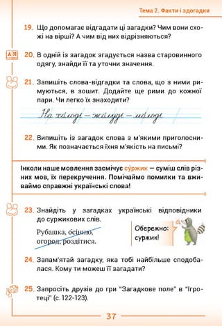 Тема 2. Факти і здогадки
19. Що допомагає відгадати ці загадки? Чим вони схо­
жі на вірші? А чим від них відрізняються?
|а[я] 20. В одній із загадок згадується назва старовинного
одягу, знайди її та уточни значення.
Запишіть слова-відгадки та слова, що з ними ри­
муються, в зошит. Додайте ще рими до кожної
пари. Чи легко їх знаходити?
Випишіть із загадок слова з м'якими приголосни­
ми. Як позначається їхня м'якість на письмі?
----------------------------------------------------------------------------------1
Інколи наше мовлення засмічує суржик — суміш слів різ­
них мов, їх перекручення. Помічаймо помилки та вжи­
ваймо справжні українські слова!
-------------------------------------------------------------------------------------------------------- 1
Знайдіть у загадках
до суржикових слів.
українські відповідники
Рубашка, осідиіб;
огородГ^оздітися.
Обережно:
суржик!
Запам'ятай загадку, яка тобі найбільше сподоба­
лася. Кому ти можеш її загадати?
Запросіть друзів до гри "Загадкове поле" в "Ігро­
теці" (с. 122-123).
37
 