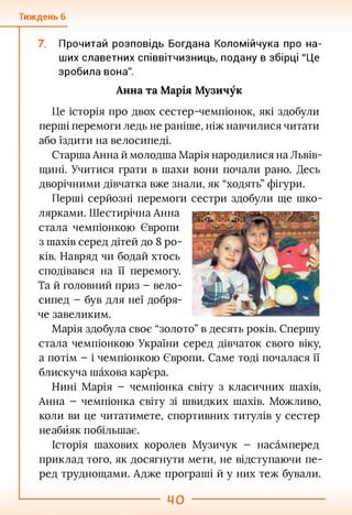 Тиждень 6
Прочитай розповідь Богдана Коломійчука про на­
ших славетних співвітчизниць, подану в збірці "Це
зробила вона".
Анна та Марія Музичук
Це історія про двох сестер-чемпіонок, які здобули
перші перемоги ледь не раніше, ніж навчилися читати
або їздити на велосипеді.
Старша Анна й молодша Марія народилися на Львів­
щині. Учитися грати в шахи вони почали рано. Десь
дворічними дівчатка вже знали, як “ходять” фігури.
Перші серйозні перемоги сестри здобули ще шко­
лярками. Шестирічна Анна
стала чемпіонкою Європи
з шахів серед дітей до 8 ро­
ків. Навряд чи бодай хтось
сподівався на її перемогу.
Та й головний приз - вело­
сипед - був для неї добря­
че завеликим.
Марія здобула своє “золото” в десять років. Спершу
стала чемпіонкою України серед дівчаток свого віку,
а потім - і чемпіонкою Європи. Саме тоді почалася її
блискуча шахова кар’єра.
Нині Марія - чемпіонка світу з класичних шахів,
Анна - чемпіонка світу зі швидких шахів. Можливо,
коли ви це читатимете, спортивних титулів у сестер
неабйяк побільшає.
Історія шахових королев Музичук - насамперед
приклад того, як досягнути мети, не відступаючи пе­
ред труднощами. Адже програші й у них теж бували.
 