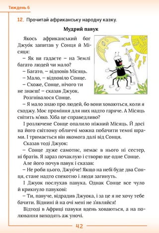 Тиждень 6
Прочитай африканську народну казку.
Мудрий павук
Якось африканський бог
Джубк запитав у Сонця й Мі­
сяця:
- Як ви гадаєте - на Землі
багато людей чи мало?
- Багато, - відповів Місяць.
- Мало, - відповіло Сонце.
- Схоже, Сонце, нічого ти
не знаєш! - сказав Джуок.
Розгнівалося Сонце.
- Я мало знаю про людей, бо вони ховаються, коли я
сходжу. Моє проміння для них надто гаряче. А Місяць
світить м’яко. Хіба це справедливо?
І розлючене Сонце опалило ніжний Місяць. Й досі
на його світлому обличчі можна побачити темні шра­
ми. І тримається він якомога далі від Сонця.
Сказав тоді Джуок:
- Сонце дуже самотнє, немає в нього ні сестер,
ні братів. Я зараз почаклую і створю ще одне Сонце.
Але його почув павук і сказав:
- Не роби цього, Джубче! Якщо на небі буде два Сон­
ця, стане надто спекотно і люди загинуть.
І Джуок послухав павука. Однак Сонце все чуло
й крикнуло павукові:
- Ти, павуче, відрадив Джуока, і за це я не хочу тебе
бачити. Віднині й на очі мені не з’являйся!
Відтоді в Африці павуки вдень ховаються, а на по­
лювання виходять аж уночі.
 
